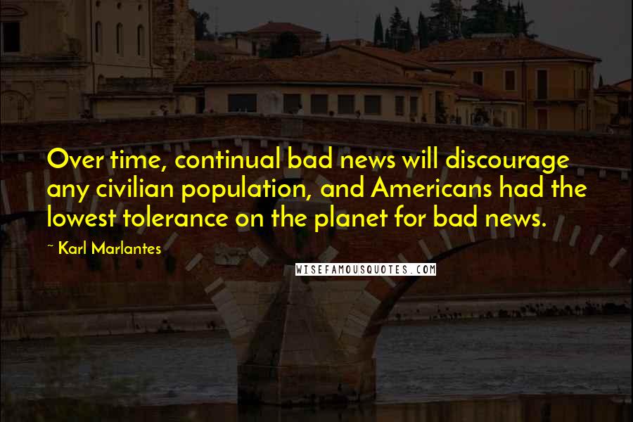 Karl Marlantes Quotes: Over time, continual bad news will discourage any civilian population, and Americans had the lowest tolerance on the planet for bad news.