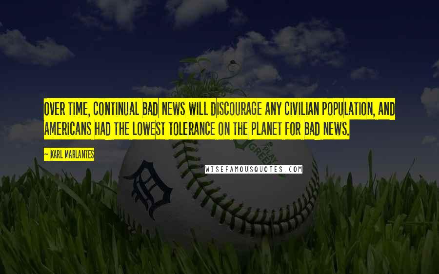 Karl Marlantes Quotes: Over time, continual bad news will discourage any civilian population, and Americans had the lowest tolerance on the planet for bad news.