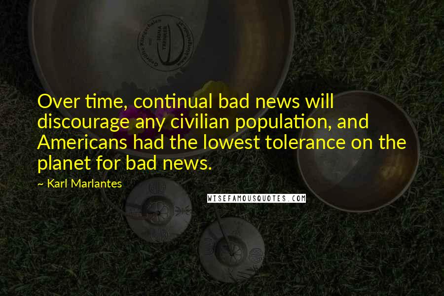 Karl Marlantes Quotes: Over time, continual bad news will discourage any civilian population, and Americans had the lowest tolerance on the planet for bad news.