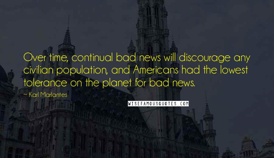 Karl Marlantes Quotes: Over time, continual bad news will discourage any civilian population, and Americans had the lowest tolerance on the planet for bad news.