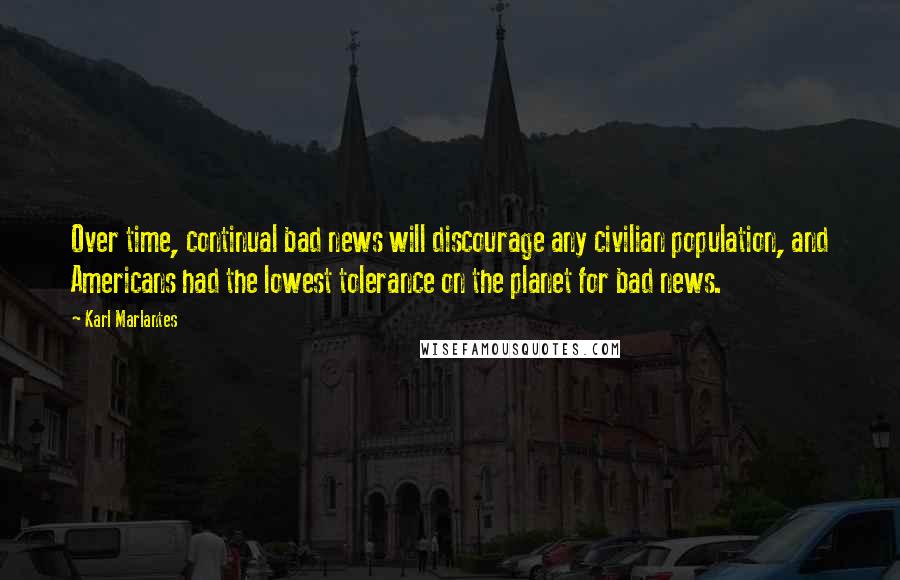 Karl Marlantes Quotes: Over time, continual bad news will discourage any civilian population, and Americans had the lowest tolerance on the planet for bad news.