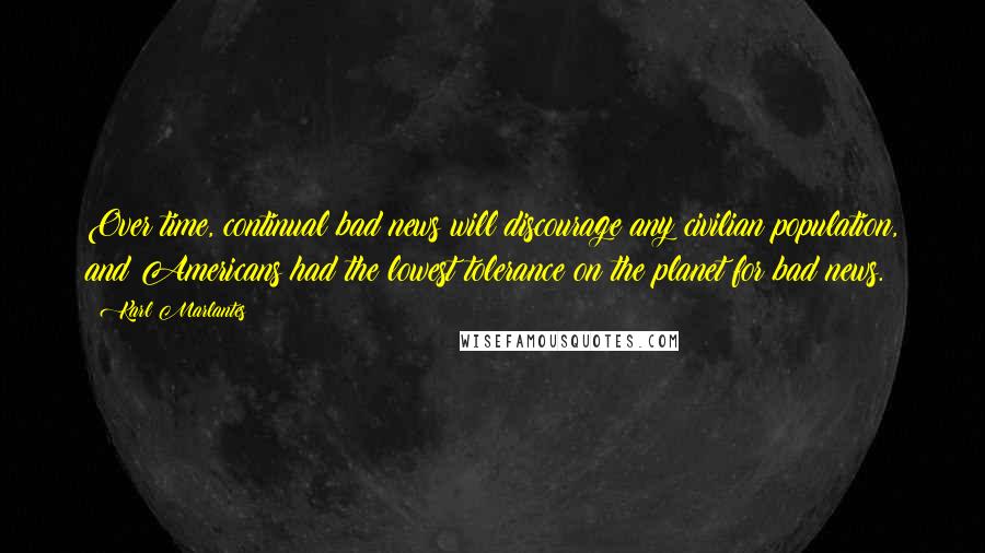 Karl Marlantes Quotes: Over time, continual bad news will discourage any civilian population, and Americans had the lowest tolerance on the planet for bad news.