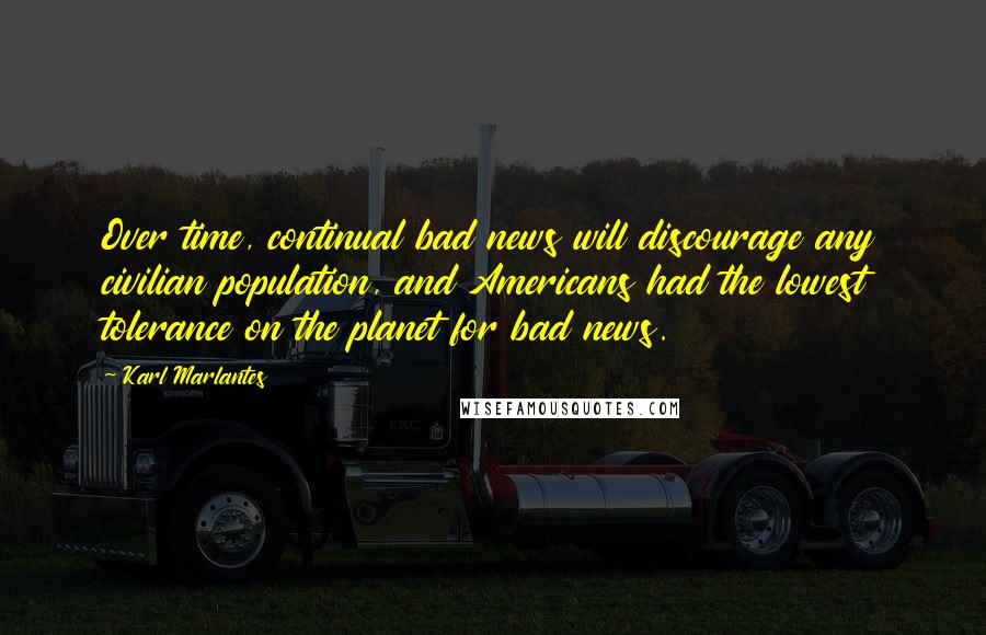 Karl Marlantes Quotes: Over time, continual bad news will discourage any civilian population, and Americans had the lowest tolerance on the planet for bad news.