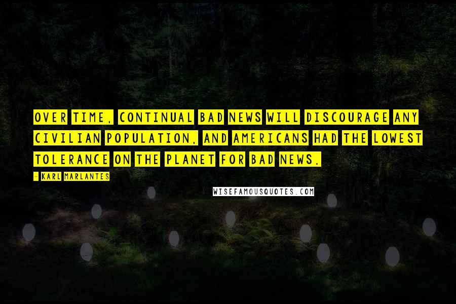 Karl Marlantes Quotes: Over time, continual bad news will discourage any civilian population, and Americans had the lowest tolerance on the planet for bad news.