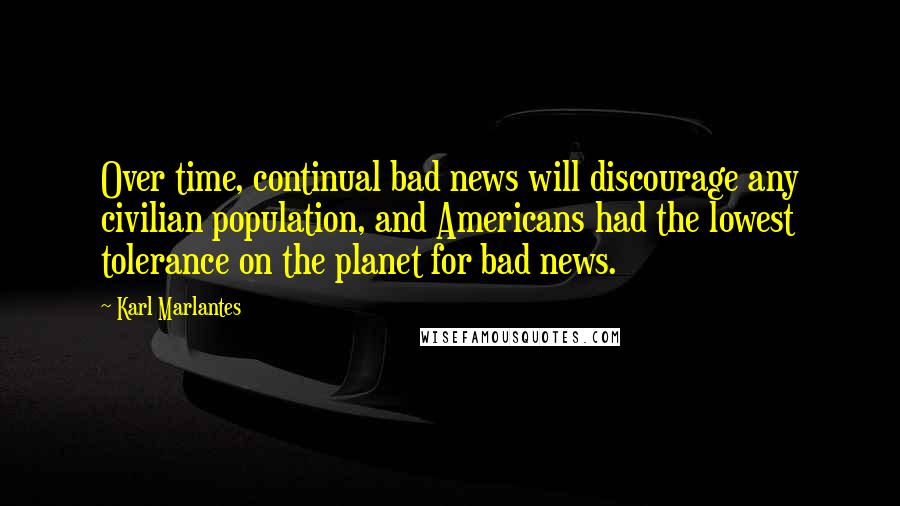 Karl Marlantes Quotes: Over time, continual bad news will discourage any civilian population, and Americans had the lowest tolerance on the planet for bad news.