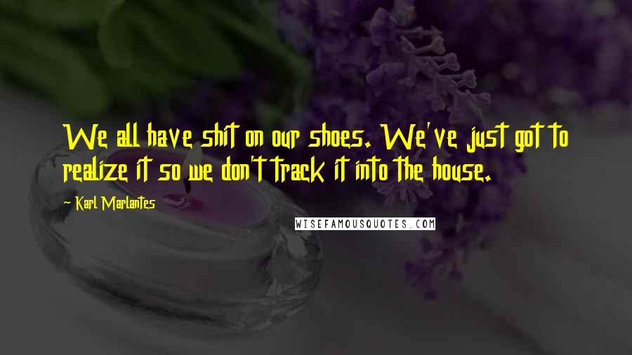 Karl Marlantes Quotes: We all have shit on our shoes. We've just got to realize it so we don't track it into the house.