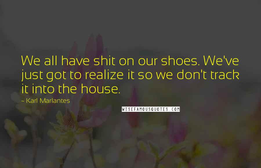 Karl Marlantes Quotes: We all have shit on our shoes. We've just got to realize it so we don't track it into the house.