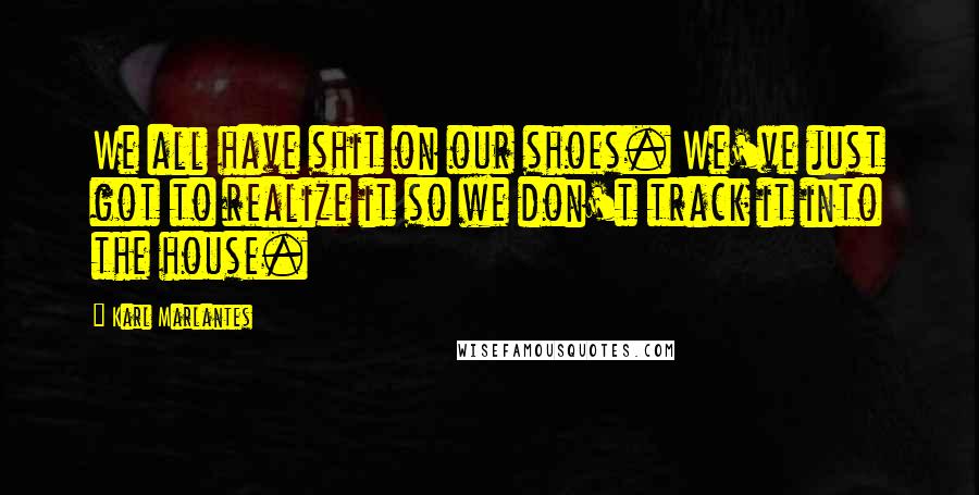 Karl Marlantes Quotes: We all have shit on our shoes. We've just got to realize it so we don't track it into the house.