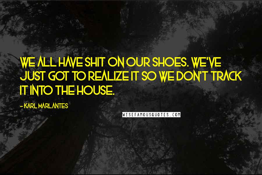 Karl Marlantes Quotes: We all have shit on our shoes. We've just got to realize it so we don't track it into the house.