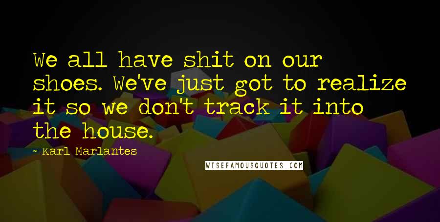 Karl Marlantes Quotes: We all have shit on our shoes. We've just got to realize it so we don't track it into the house.