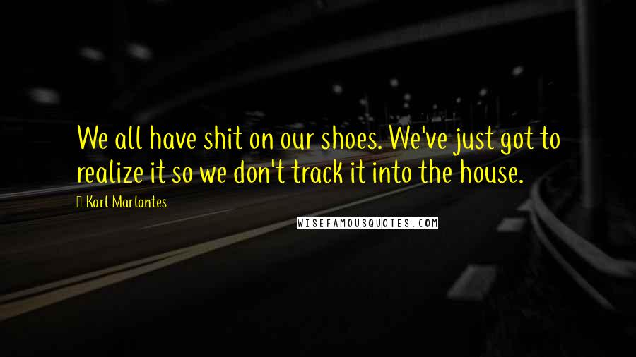 Karl Marlantes Quotes: We all have shit on our shoes. We've just got to realize it so we don't track it into the house.