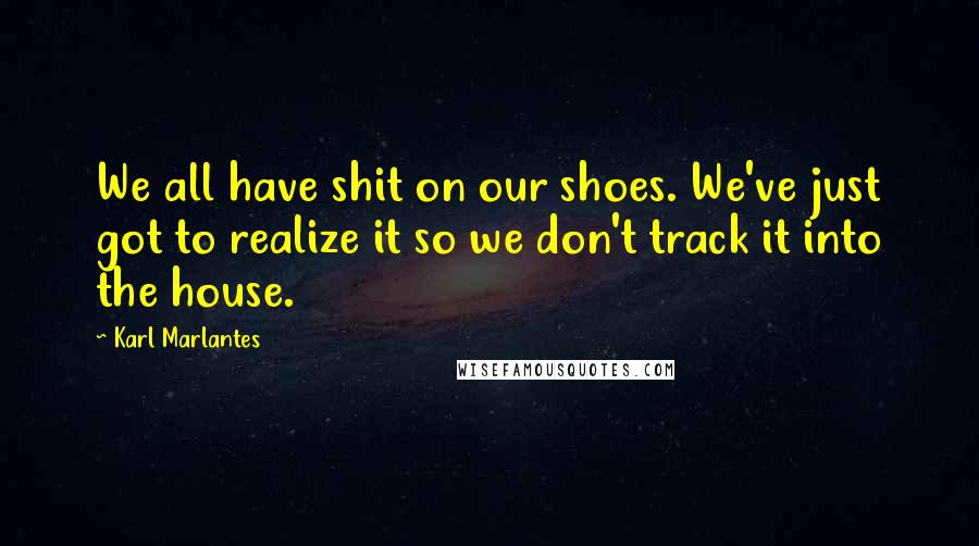 Karl Marlantes Quotes: We all have shit on our shoes. We've just got to realize it so we don't track it into the house.