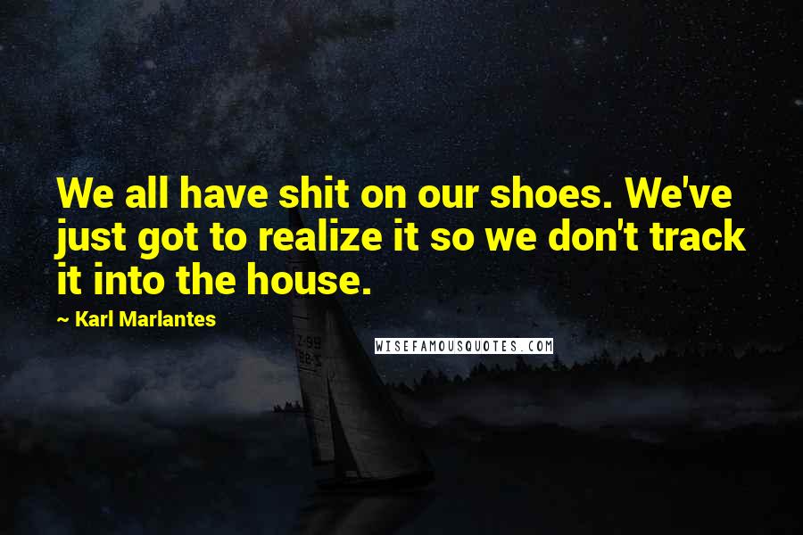 Karl Marlantes Quotes: We all have shit on our shoes. We've just got to realize it so we don't track it into the house.