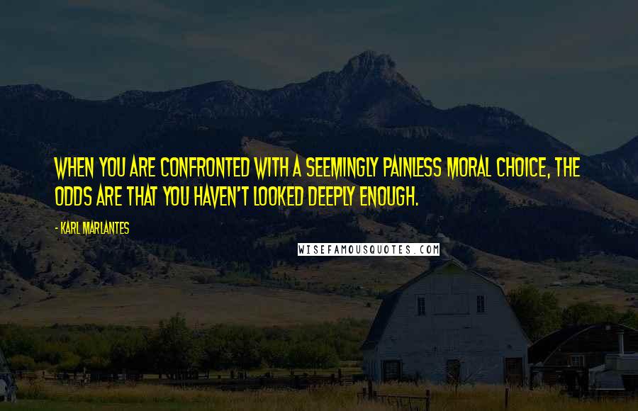 Karl Marlantes Quotes: When you are confronted with a seemingly painless moral choice, the odds are that you haven't looked deeply enough.