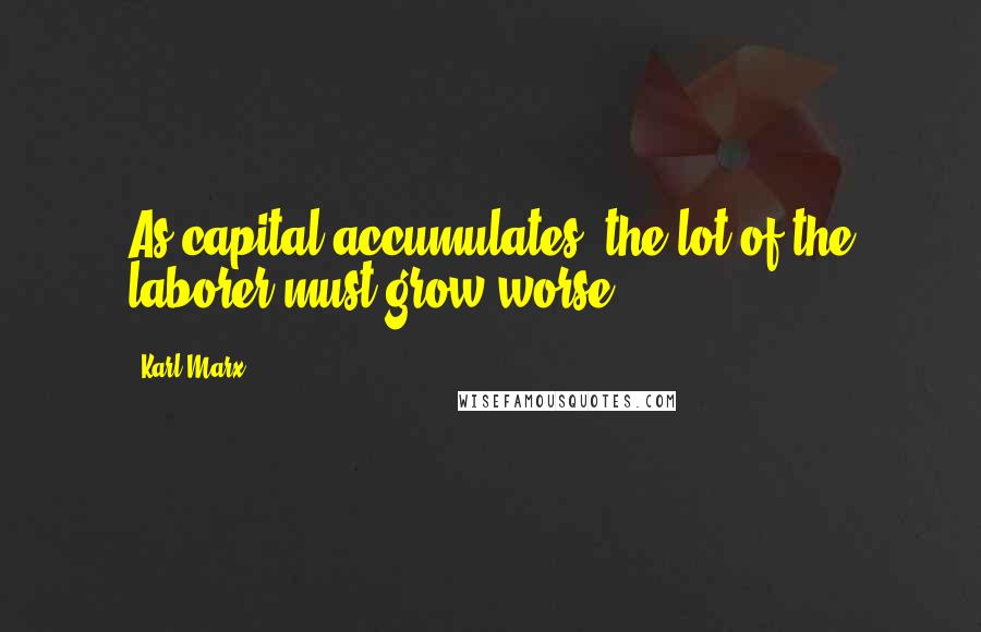 Karl Marx Quotes: As capital accumulates, the lot of the laborer must grow worse.