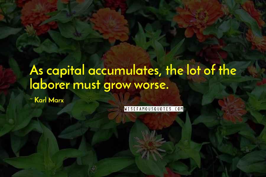 Karl Marx Quotes: As capital accumulates, the lot of the laborer must grow worse.