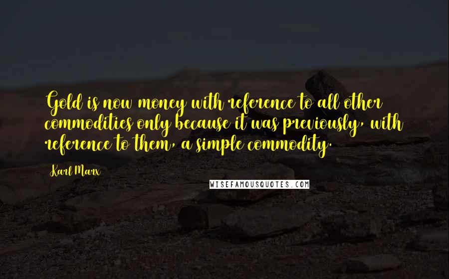 Karl Marx Quotes: Gold is now money with reference to all other commodities only because it was previously, with reference to them, a simple commodity.