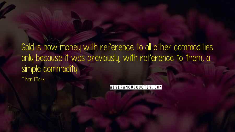 Karl Marx Quotes: Gold is now money with reference to all other commodities only because it was previously, with reference to them, a simple commodity.