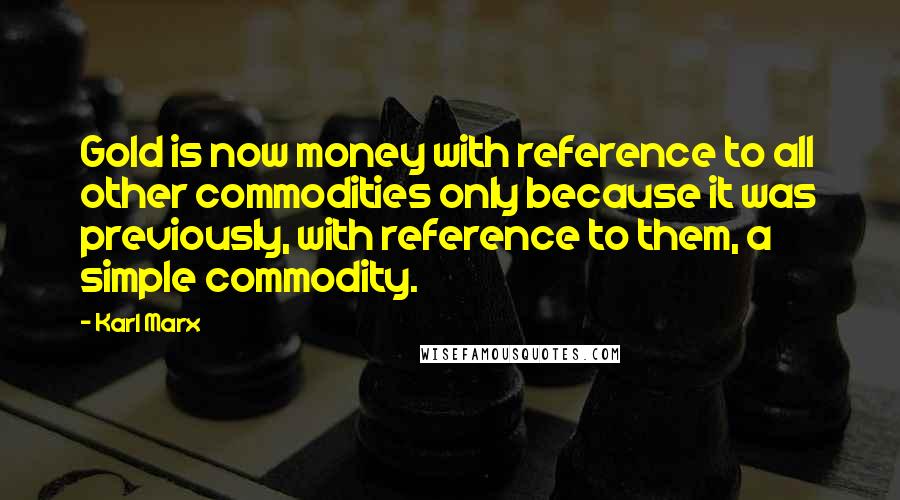 Karl Marx Quotes: Gold is now money with reference to all other commodities only because it was previously, with reference to them, a simple commodity.