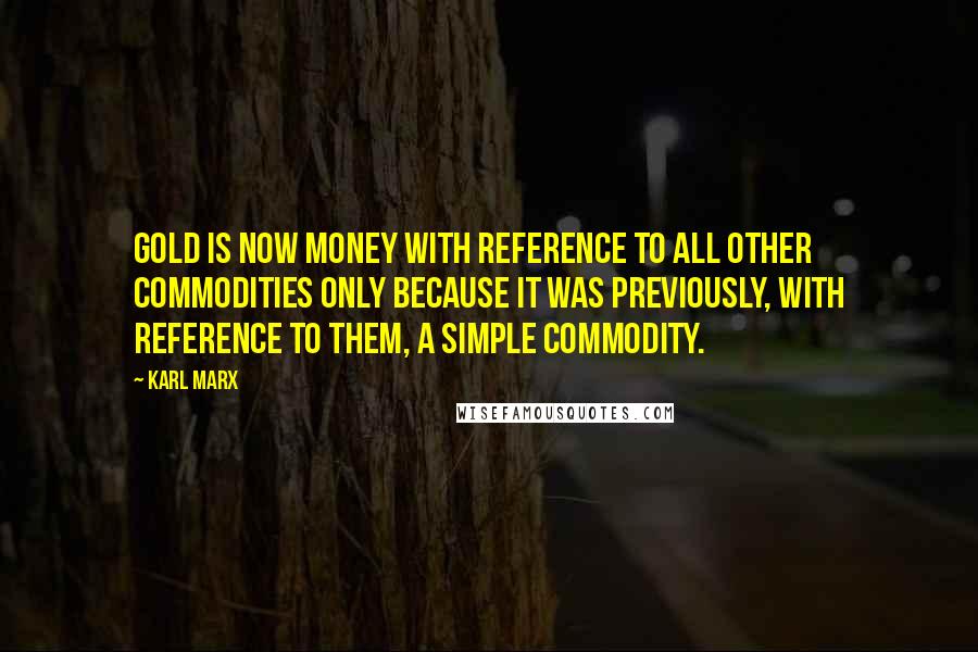 Karl Marx Quotes: Gold is now money with reference to all other commodities only because it was previously, with reference to them, a simple commodity.