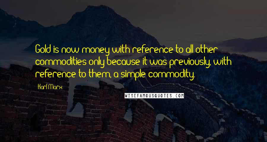 Karl Marx Quotes: Gold is now money with reference to all other commodities only because it was previously, with reference to them, a simple commodity.