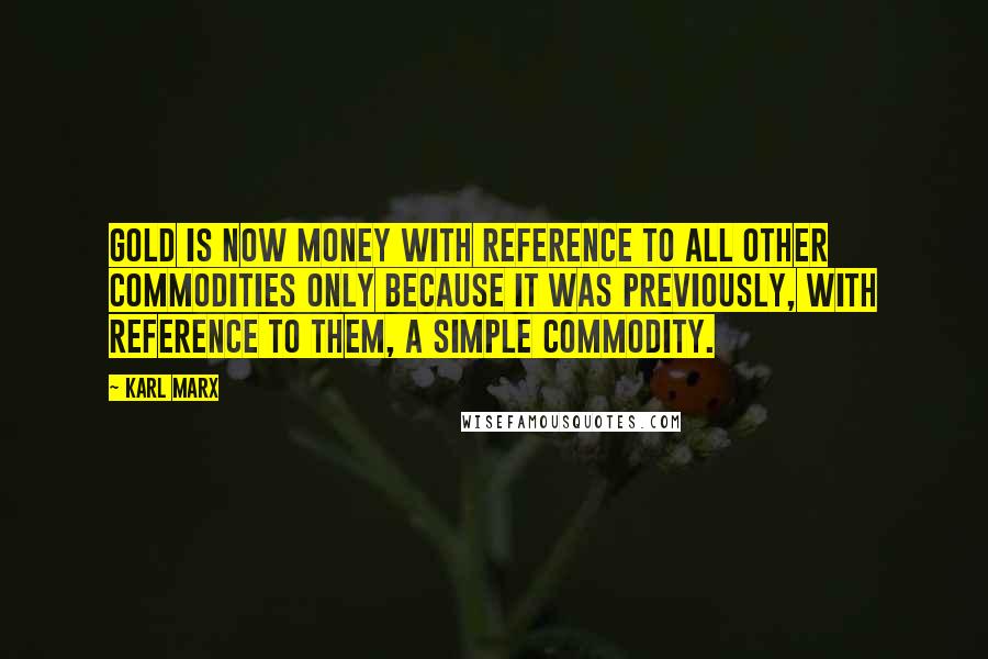 Karl Marx Quotes: Gold is now money with reference to all other commodities only because it was previously, with reference to them, a simple commodity.