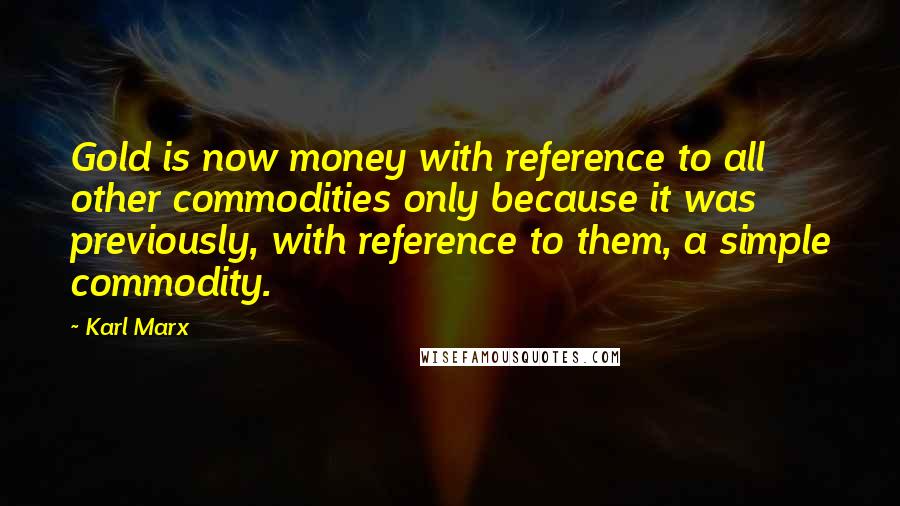 Karl Marx Quotes: Gold is now money with reference to all other commodities only because it was previously, with reference to them, a simple commodity.