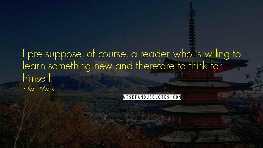 Karl Marx Quotes: I pre-suppose, of course, a reader who is willing to learn something new and therefore to think for himself.