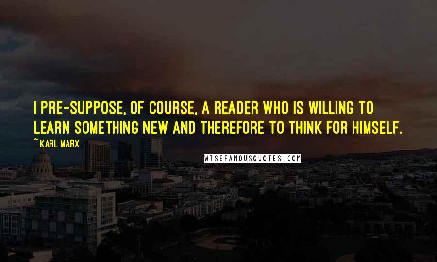 Karl Marx Quotes: I pre-suppose, of course, a reader who is willing to learn something new and therefore to think for himself.