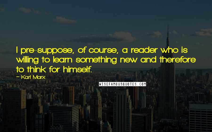 Karl Marx Quotes: I pre-suppose, of course, a reader who is willing to learn something new and therefore to think for himself.