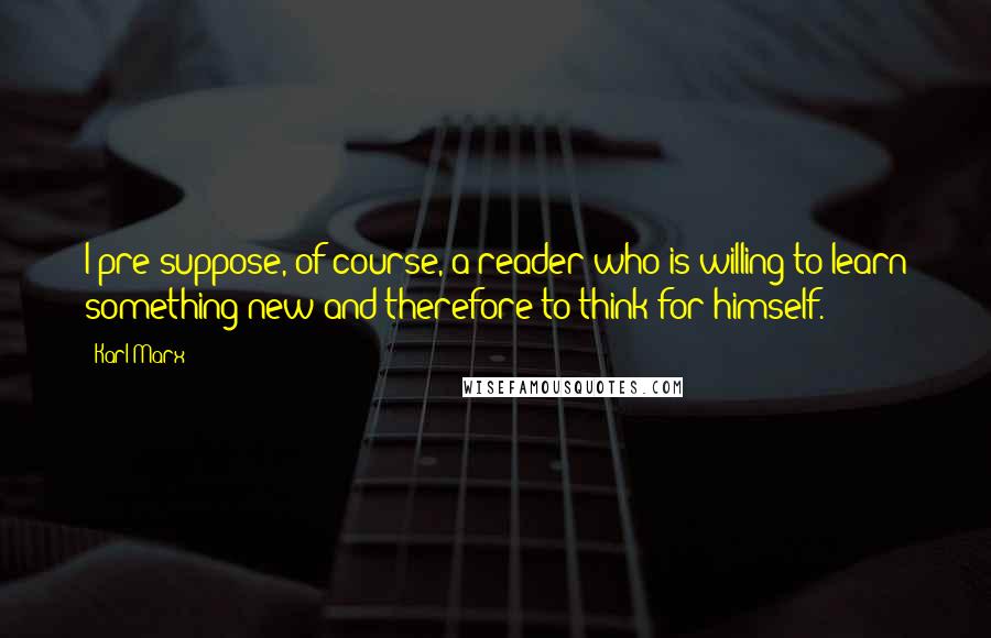 Karl Marx Quotes: I pre-suppose, of course, a reader who is willing to learn something new and therefore to think for himself.