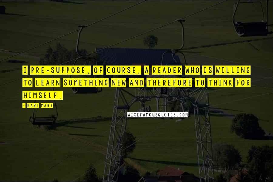 Karl Marx Quotes: I pre-suppose, of course, a reader who is willing to learn something new and therefore to think for himself.