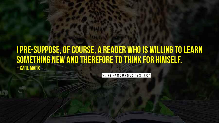 Karl Marx Quotes: I pre-suppose, of course, a reader who is willing to learn something new and therefore to think for himself.