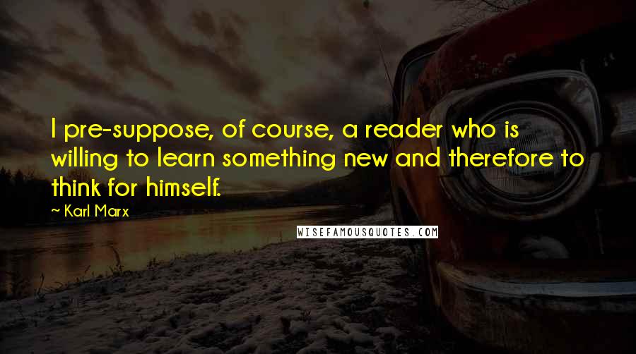 Karl Marx Quotes: I pre-suppose, of course, a reader who is willing to learn something new and therefore to think for himself.