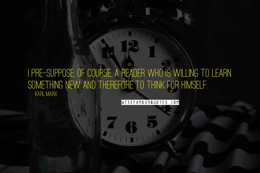 Karl Marx Quotes: I pre-suppose, of course, a reader who is willing to learn something new and therefore to think for himself.