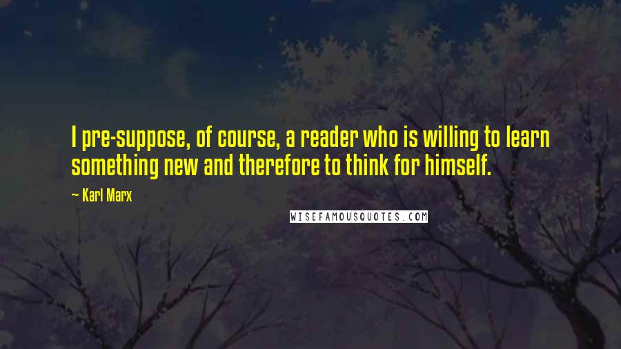 Karl Marx Quotes: I pre-suppose, of course, a reader who is willing to learn something new and therefore to think for himself.