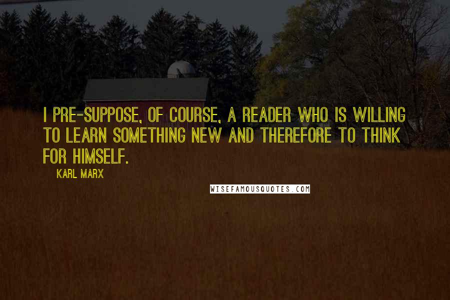 Karl Marx Quotes: I pre-suppose, of course, a reader who is willing to learn something new and therefore to think for himself.