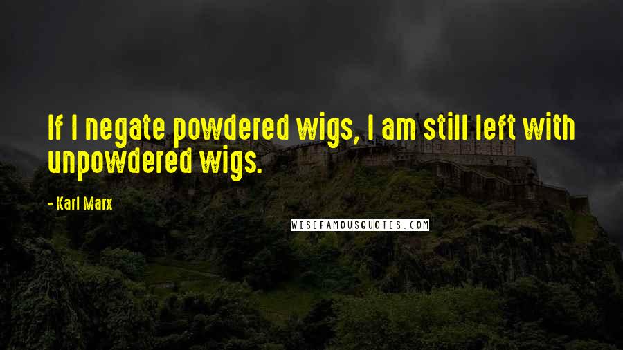Karl Marx Quotes: If I negate powdered wigs, I am still left with unpowdered wigs.