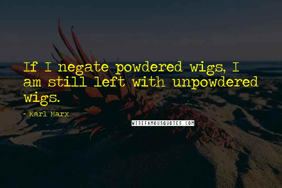 Karl Marx Quotes: If I negate powdered wigs, I am still left with unpowdered wigs.