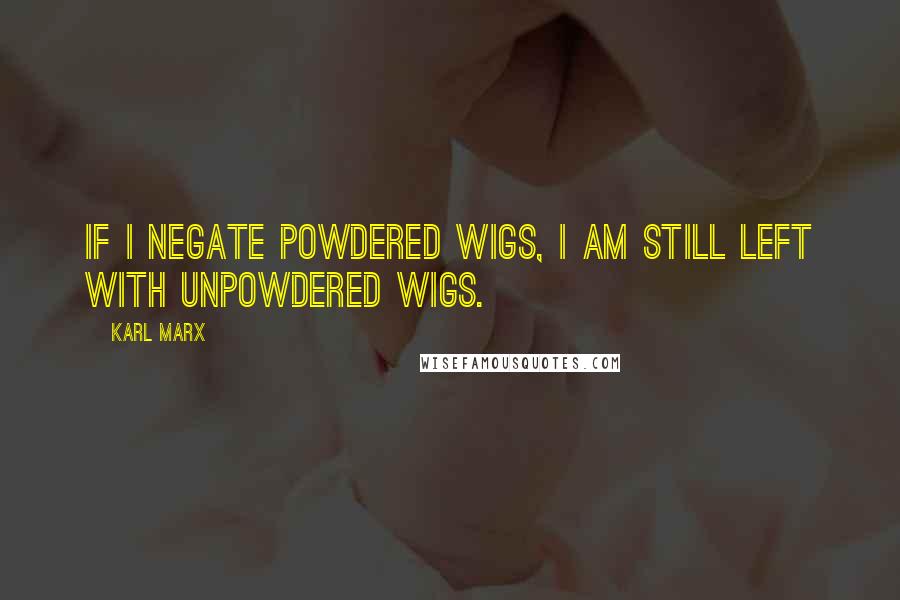 Karl Marx Quotes: If I negate powdered wigs, I am still left with unpowdered wigs.