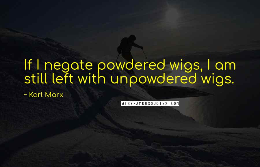 Karl Marx Quotes: If I negate powdered wigs, I am still left with unpowdered wigs.