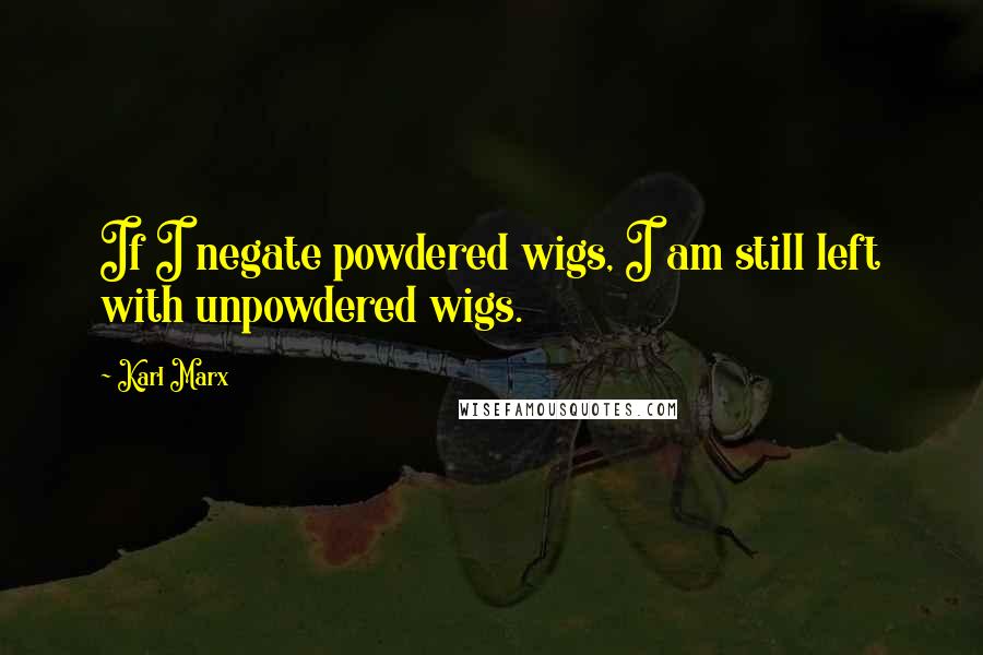 Karl Marx Quotes: If I negate powdered wigs, I am still left with unpowdered wigs.