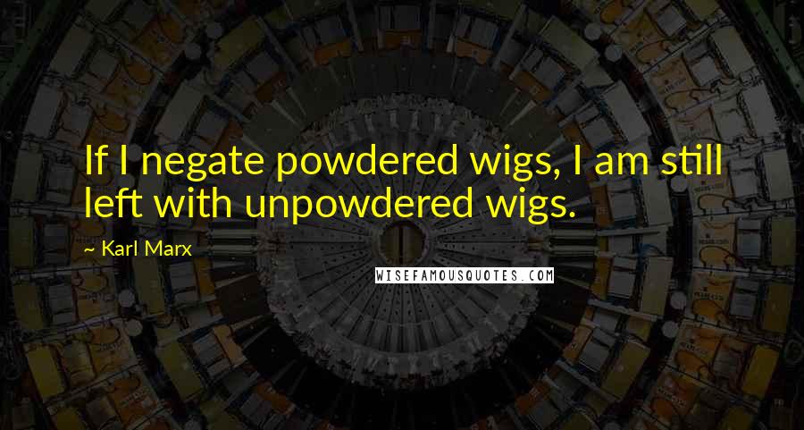 Karl Marx Quotes: If I negate powdered wigs, I am still left with unpowdered wigs.