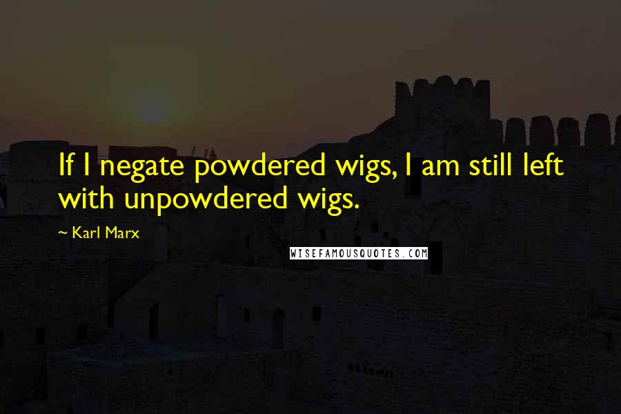 Karl Marx Quotes: If I negate powdered wigs, I am still left with unpowdered wigs.