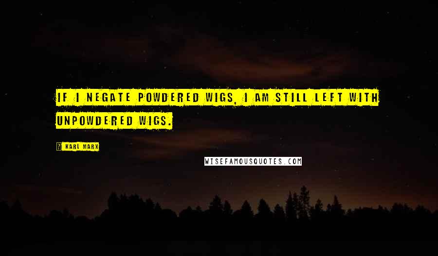 Karl Marx Quotes: If I negate powdered wigs, I am still left with unpowdered wigs.