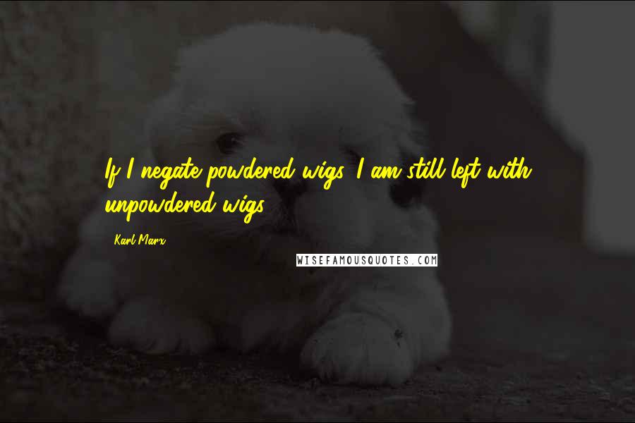 Karl Marx Quotes: If I negate powdered wigs, I am still left with unpowdered wigs.