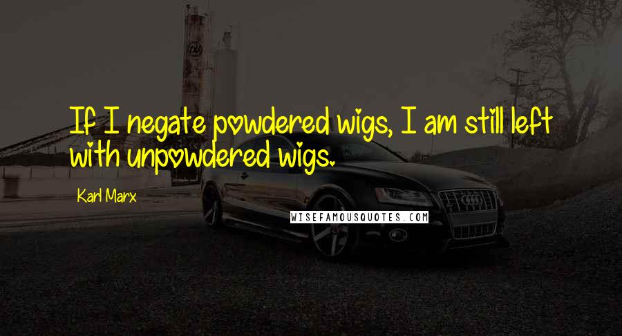 Karl Marx Quotes: If I negate powdered wigs, I am still left with unpowdered wigs.