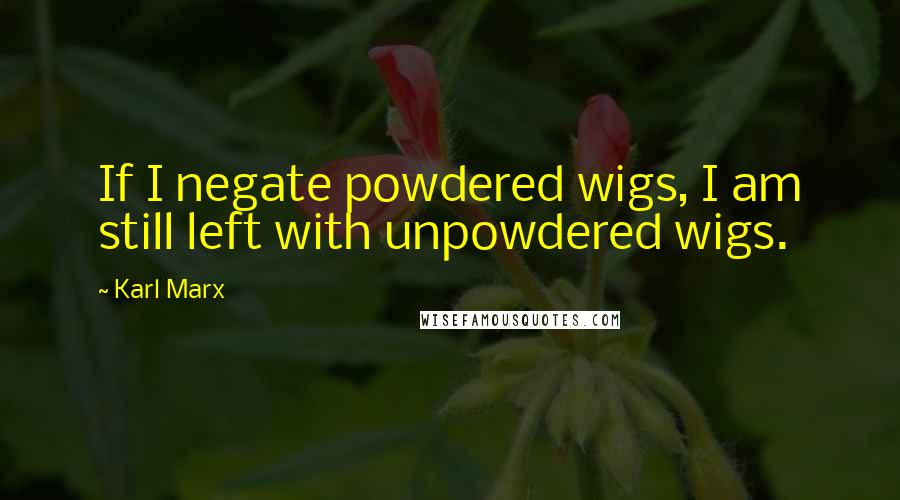 Karl Marx Quotes: If I negate powdered wigs, I am still left with unpowdered wigs.