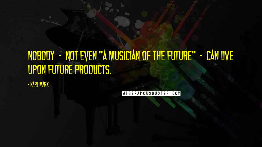 Karl Marx Quotes: Nobody  -  not even "a musician of the future"  -  can live upon future products.