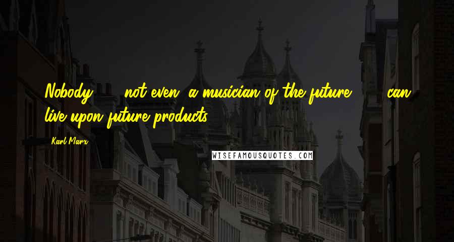 Karl Marx Quotes: Nobody  -  not even "a musician of the future"  -  can live upon future products.
